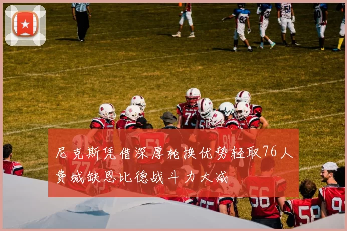 尼克斯凭借深厚轮换优势轻取76人费城缺恩比德战斗力大减