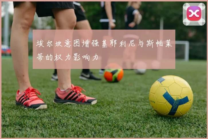 埃尔坎意图增强基耶利尼与斯帕莱蒂的权力影响力