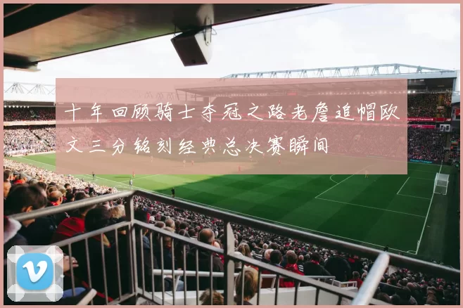 十年回顾骑士夺冠之路老詹追帽欧文三分铭刻经典总决赛瞬间