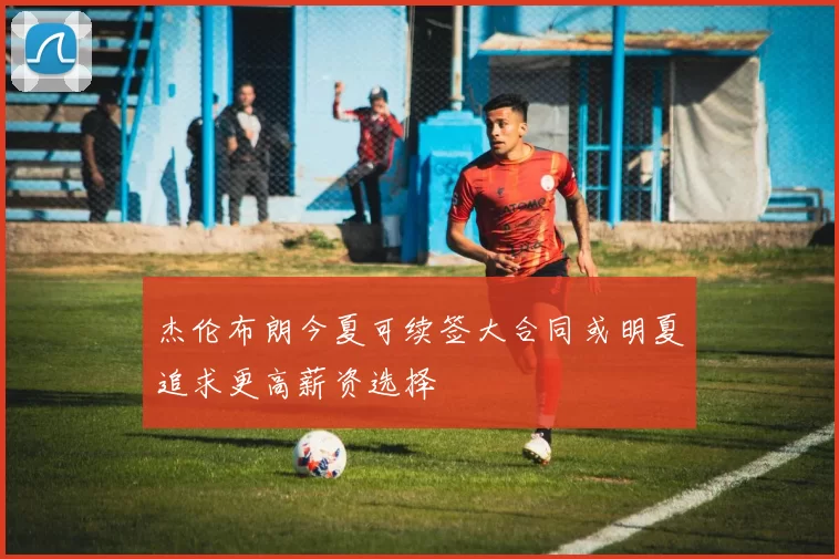 杰伦布朗今夏可续签大合同或明夏追求更高薪资选择