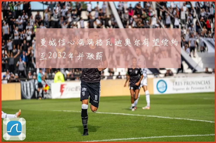 曼城信心满满格瓦迪奥尔有望续约至2032年并涨薪