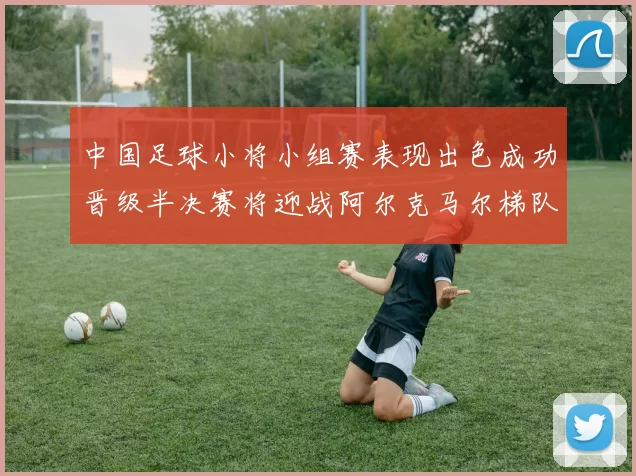 中国足球小将小组赛表现出色成功晋级半决赛将迎战阿尔克马尔梯队