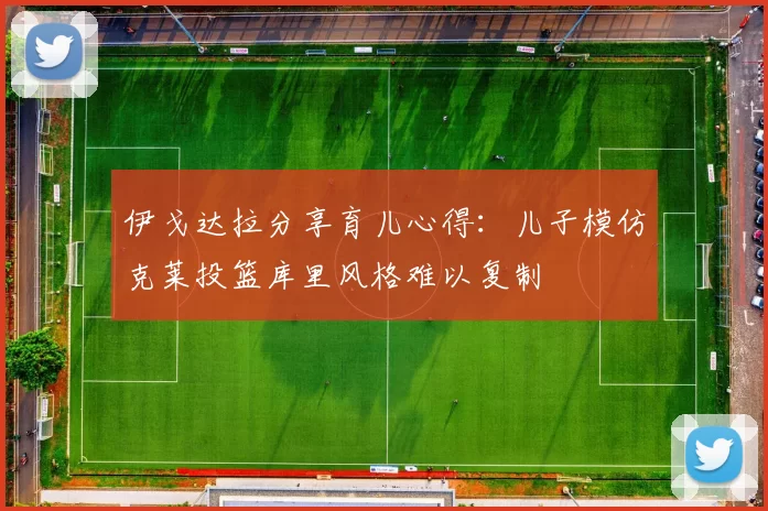 伊戈达拉分享育儿心得：儿子模仿克莱投篮库里风格难以复制
