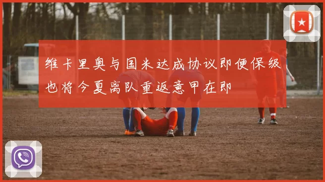 维卡里奥与国米达成协议即便保级也将今夏离队重返意甲在即