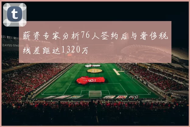 薪资专家分析76人签约后与奢侈税线差距达1320万
