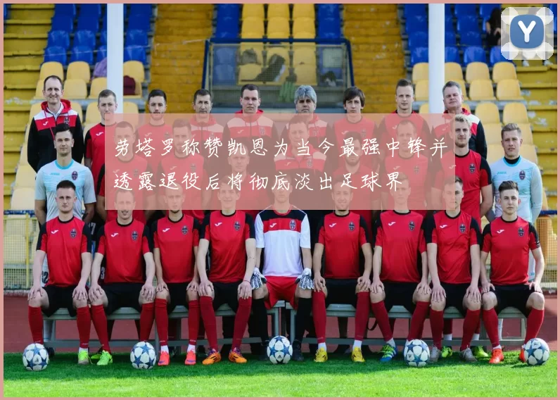 劳塔罗称赞凯恩为当今最强中锋并透露退役后将彻底淡出足球界