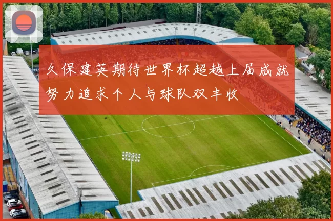 久保建英期待世界杯超越上届成就努力追求个人与球队双丰收