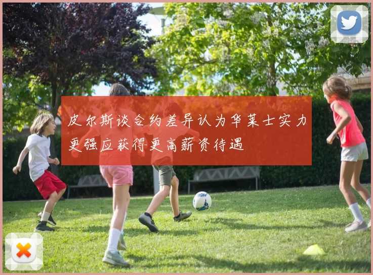 皮尔斯谈合约差异认为华莱士实力更强应获得更高薪资待遇
