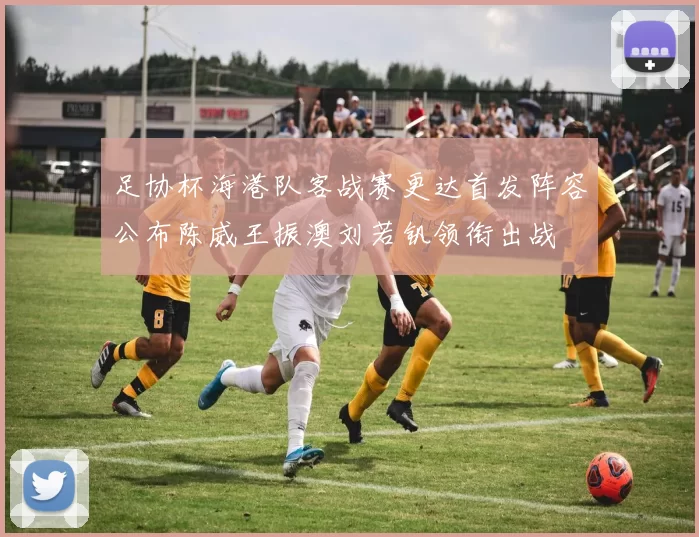 足协杯海港队客战赛更达首发阵容公布陈威王振澳刘若钒领衔出战
