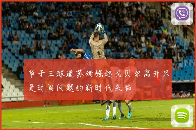 华子三球道苏姆崛起戈贝尔离开只是时间问题的新时代来临