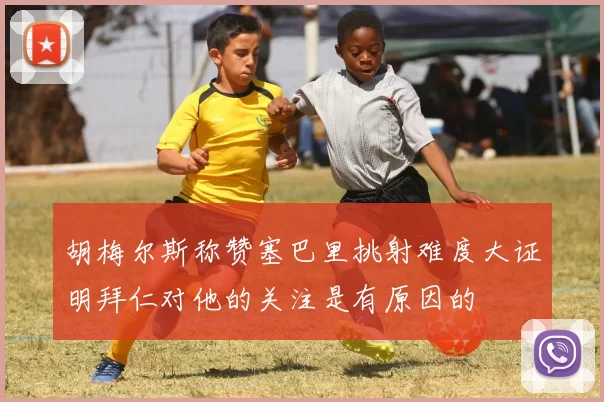 胡梅尔斯称赞塞巴里挑射难度大证明拜仁对他的关注是有原因的