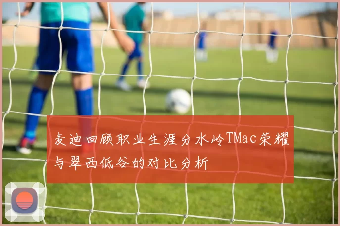 麦迪回顾职业生涯分水岭TMac荣耀与翠西低谷的对比分析